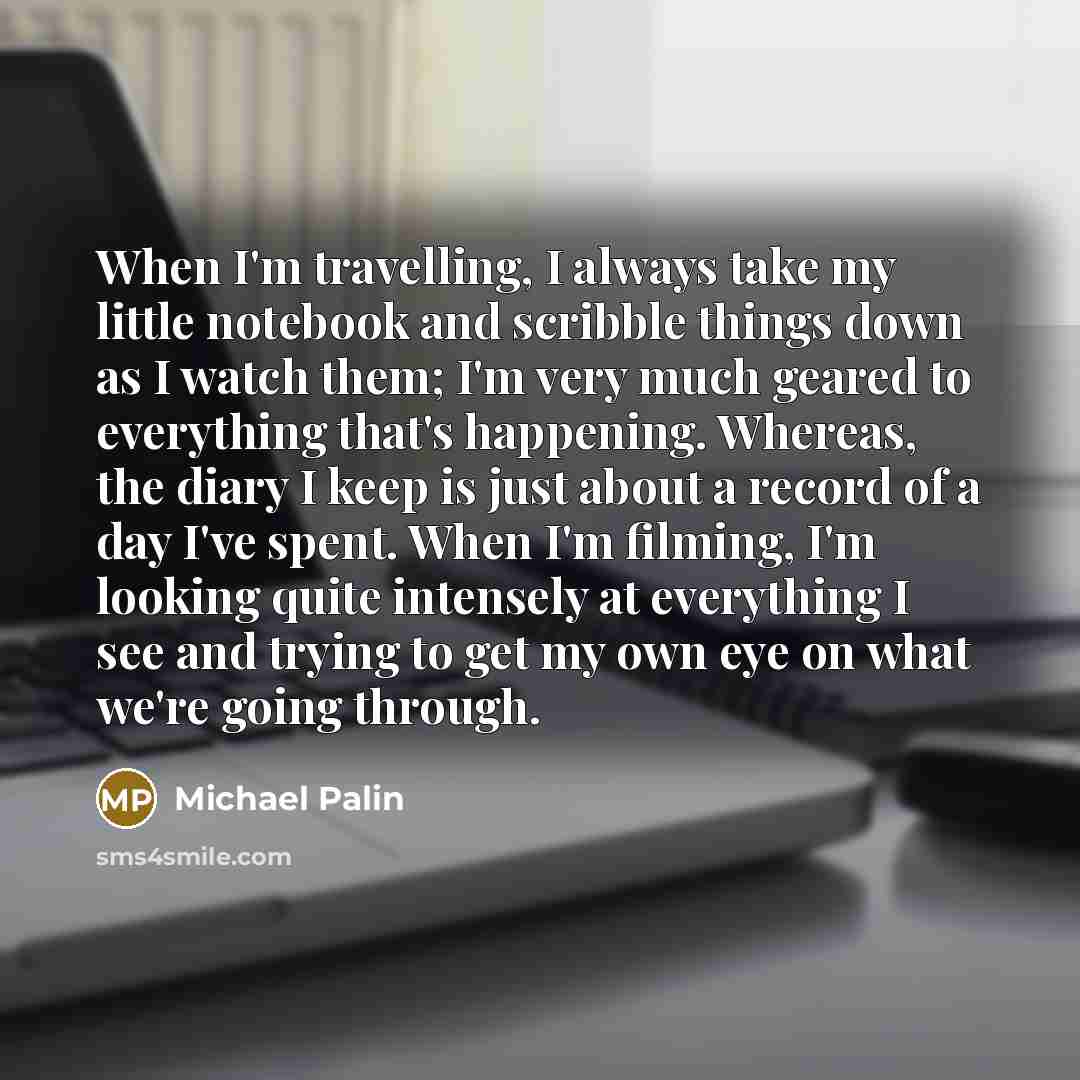 “When I'm travelling, I always take my little notebook and scribble things down as I watch them; I'm very much geared to everything that's happening. Whereas, the diary I keep is just about a record of a day I've spent. When I'm filming, I'm looking quite intensely at everything I see and trying to…” quote by Michael Palin