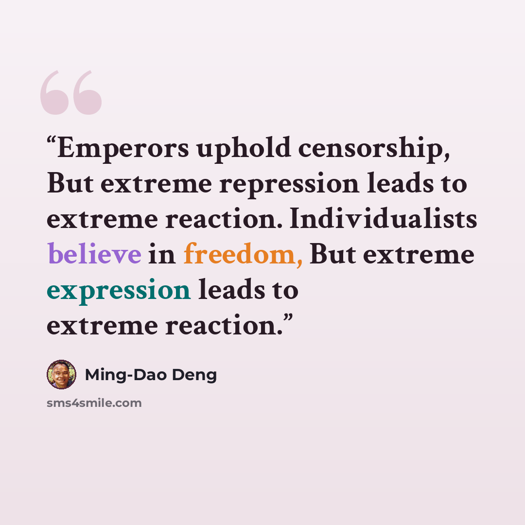 “Emperors uphold censorship, But extreme repression leads to extreme reaction. Individualists believe in freedom, But extreme expression leads to extreme reaction.” quote by Ming-Dao Deng