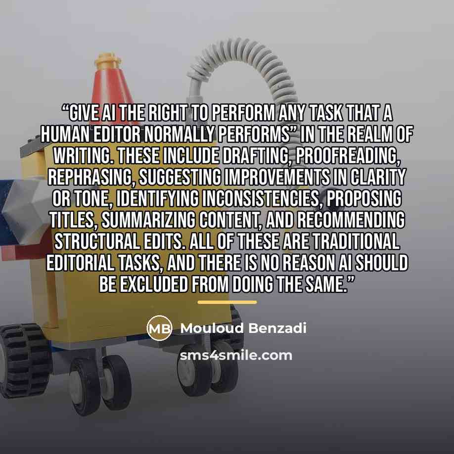 “Give AI the right to perform any task that a human editor normally performs” in the realm of writing. These include drafting, proofreading, rephrasing, suggesting improvements in clarity or tone, identifying inconsistencies, proposing titles, summarizing content, and recommending structural edits…” quote by Mouloud Benzadi