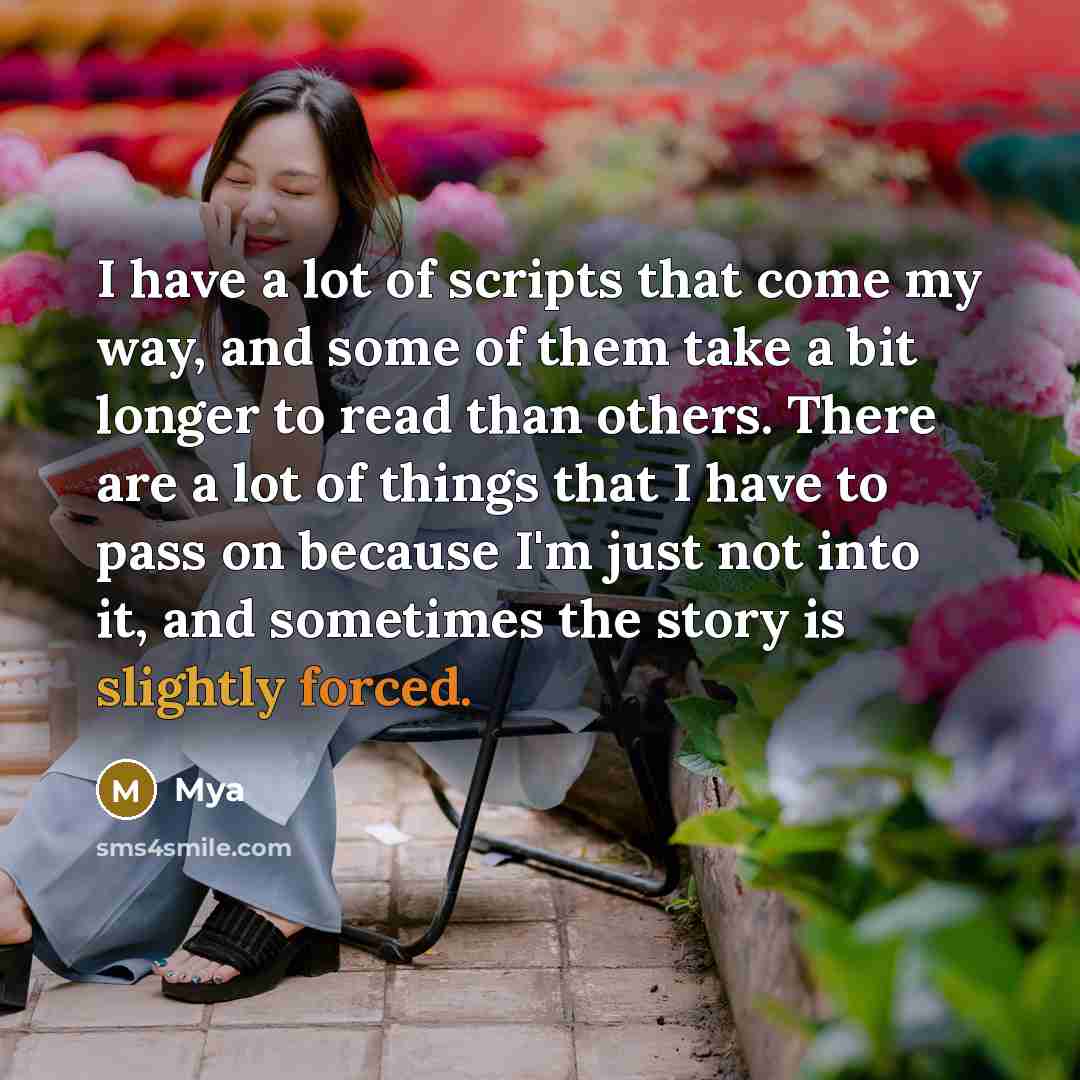 “I have a lot of scripts that come my way, and some of them take a bit longer to read than others. There are a lot of things that I have to pass on because I'm just not into it, and sometimes the story is slightly forced.” quote by Mya