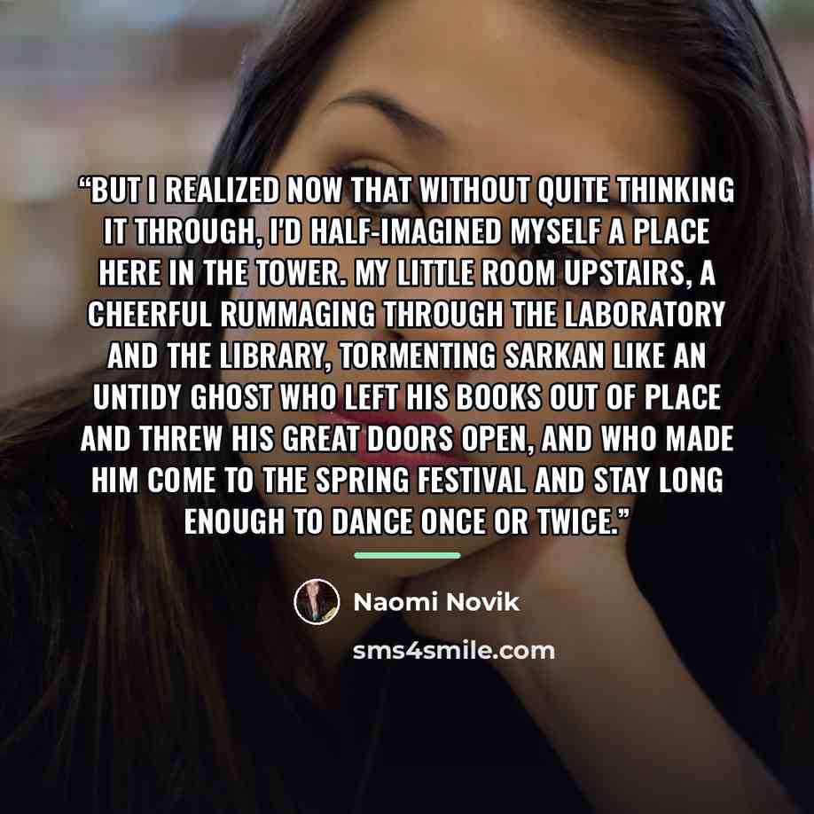 “But I realized now that without quite thinking it through, I'd half-imagined myself a place here in the tower. My little room upstairs, a cheerful rummaging through the laboratory and the library, tormenting Sarkan like an untidy ghost who left his books out of place and threw his great doors…” quote by Naomi Novik