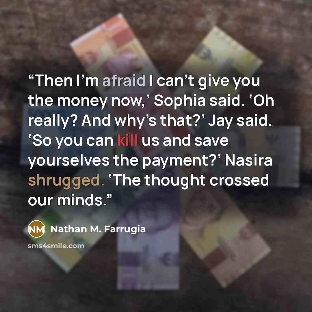 “Then I’m afraid I can’t give you the money now,’ Sophia said. ‘Oh really? And why’s that?’ Jay said. ‘So you can kill us and save yourselves the payment?’ Nasira shrugged. ‘The thought crossed our minds.” quote by Nathan M. Farrugia
