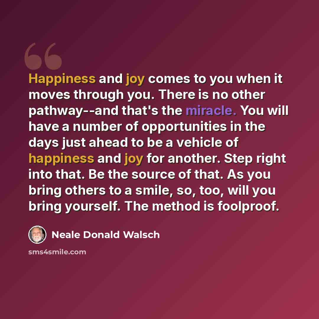 “Happiness and joy comes to you when it moves through you. There is no other pathway--and that's the miracle. You will have a number of opportunities in the days just ahead to be a vehicle of happiness and joy for another. Step right into that. Be the source of that. As you bring others to a smile…” quote by Neale Donald Walsch