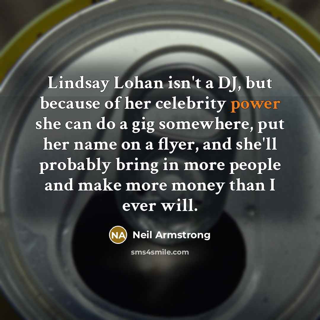 “Lindsay Lohan isn't a DJ, but because of her celebrity power she can do a gig somewhere, put her name on a flyer, and she'll probably bring in more people and make more money than I ever will.” quote by Neil Armstrong