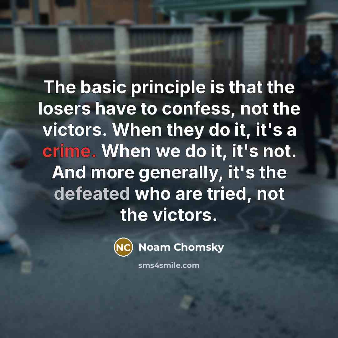 “The basic principle is that the losers have to confess, not the victors. When they do it, it's a crime. When we do it, it's not. And more generally, it's the defeated who are tried, not the victors.” quote by Noam Chomsky