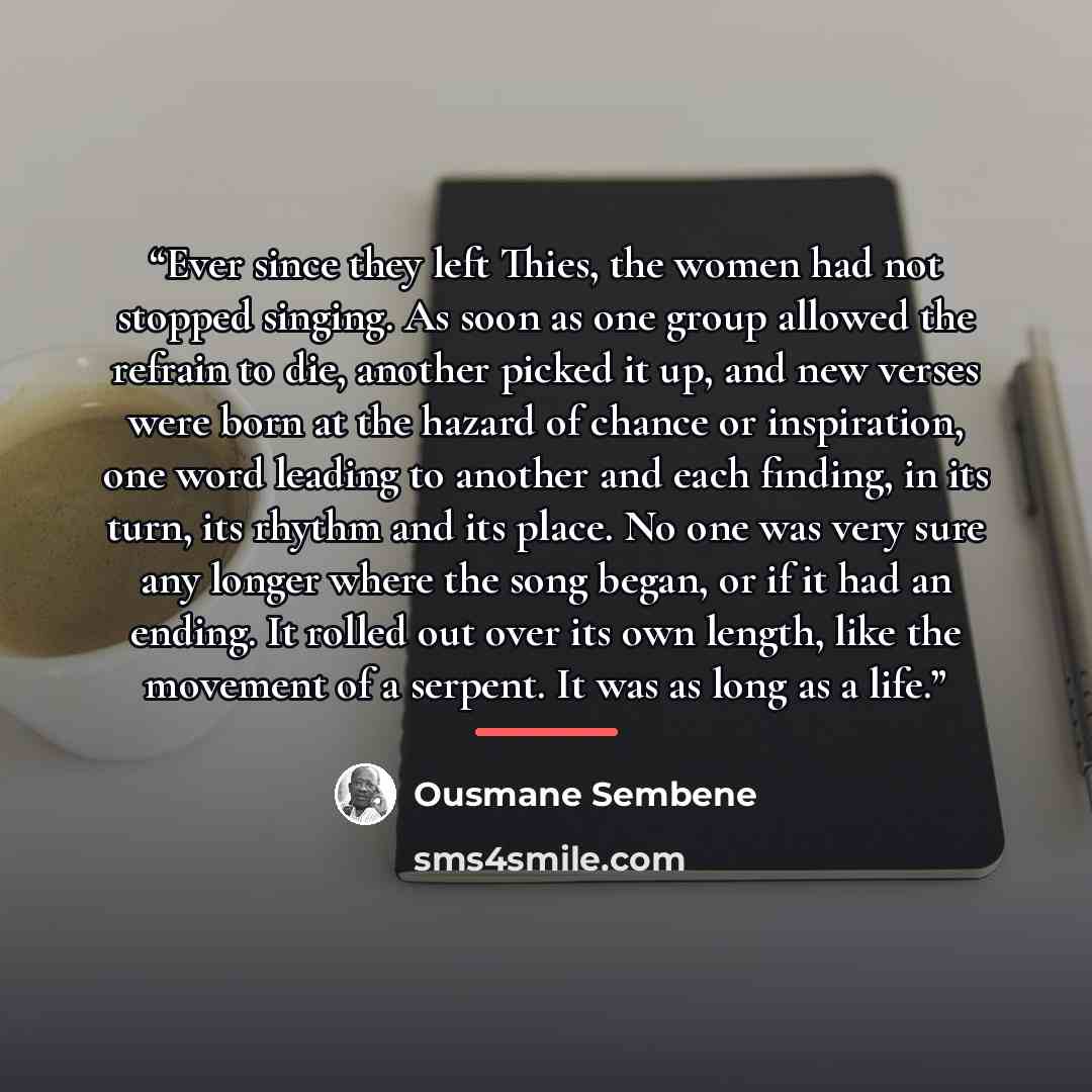 “Ever since they left Thies, the women had not stopped singing. As soon as one group allowed the refrain to die, another picked it up, and new verses were born at the hazard of chance or inspiration, one word leading to another and each finding, in its turn, its rhythm and its place. No one was…” quote by Ousmane Sembène