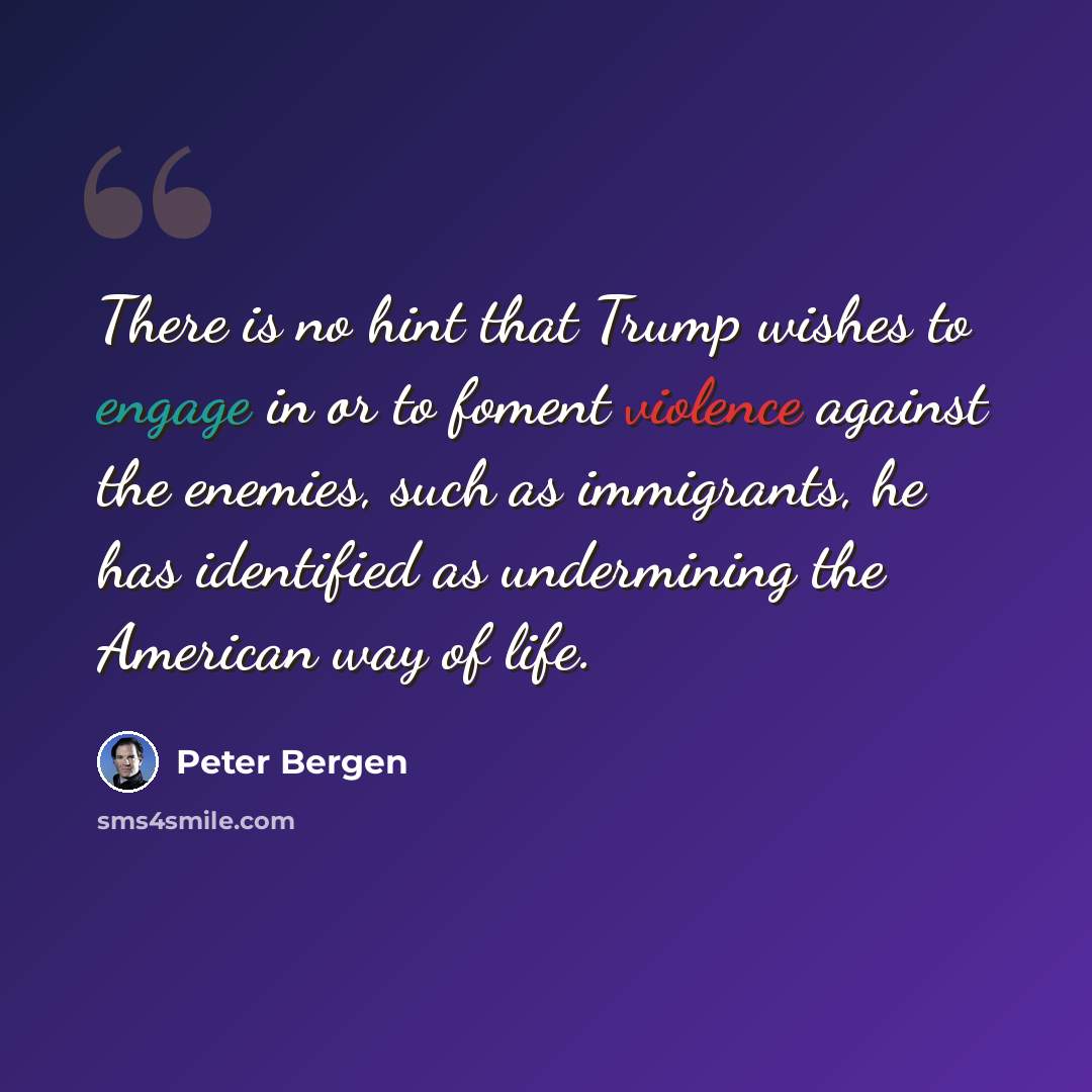 “There is no hint that Trump wishes to engage in or to foment violence against the enemies, such as immigrants, he has identified as undermining the American way of life.” quote by Peter Bergen
