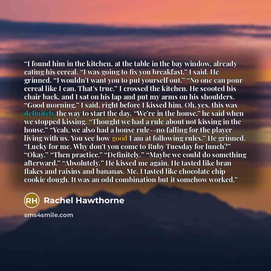 “I found him in the kitchen, at the table in the bay window, already eating his cereal. “I was going to fix you breakfast,” I said. He grinned. “I wouldn’t want you to put yourself out.” “No one can pour cereal like I can. That’s true.” I crossed the kitchen. He scooted his chair back, and I sat on…” quote by Rachel Hawthorne