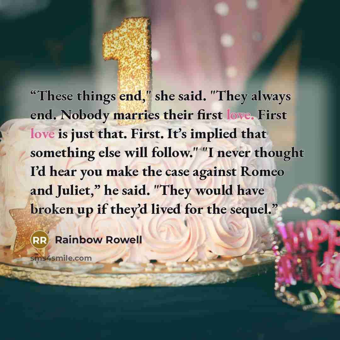“These things end," she said. "They always end. Nobody marries their first love. First love is just that. First. It’s implied that something else will follow." "I never thought I’d hear you make the case against Romeo and Juliet,” he said. "They would have broken up if they’d lived for the sequel.” quote by Rainbow Rowell