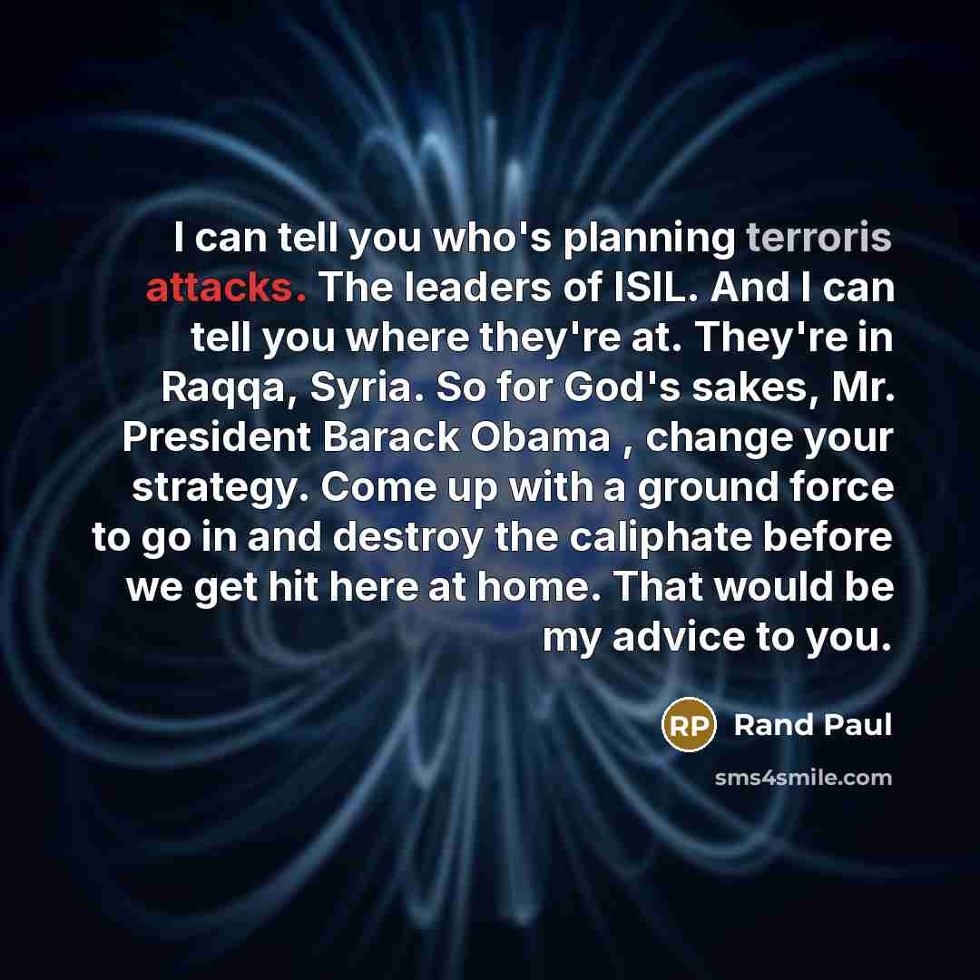 “I can tell you who's planning terroris attacks. The leaders of ISIL. And I can tell you where they're at. They're in Raqqa, Syria. So for God's sakes, Mr. President Barack Obama , change your strategy. Come up with a ground force to go in and destroy the caliphate before we get hit here at home…” quote by Rand Paul