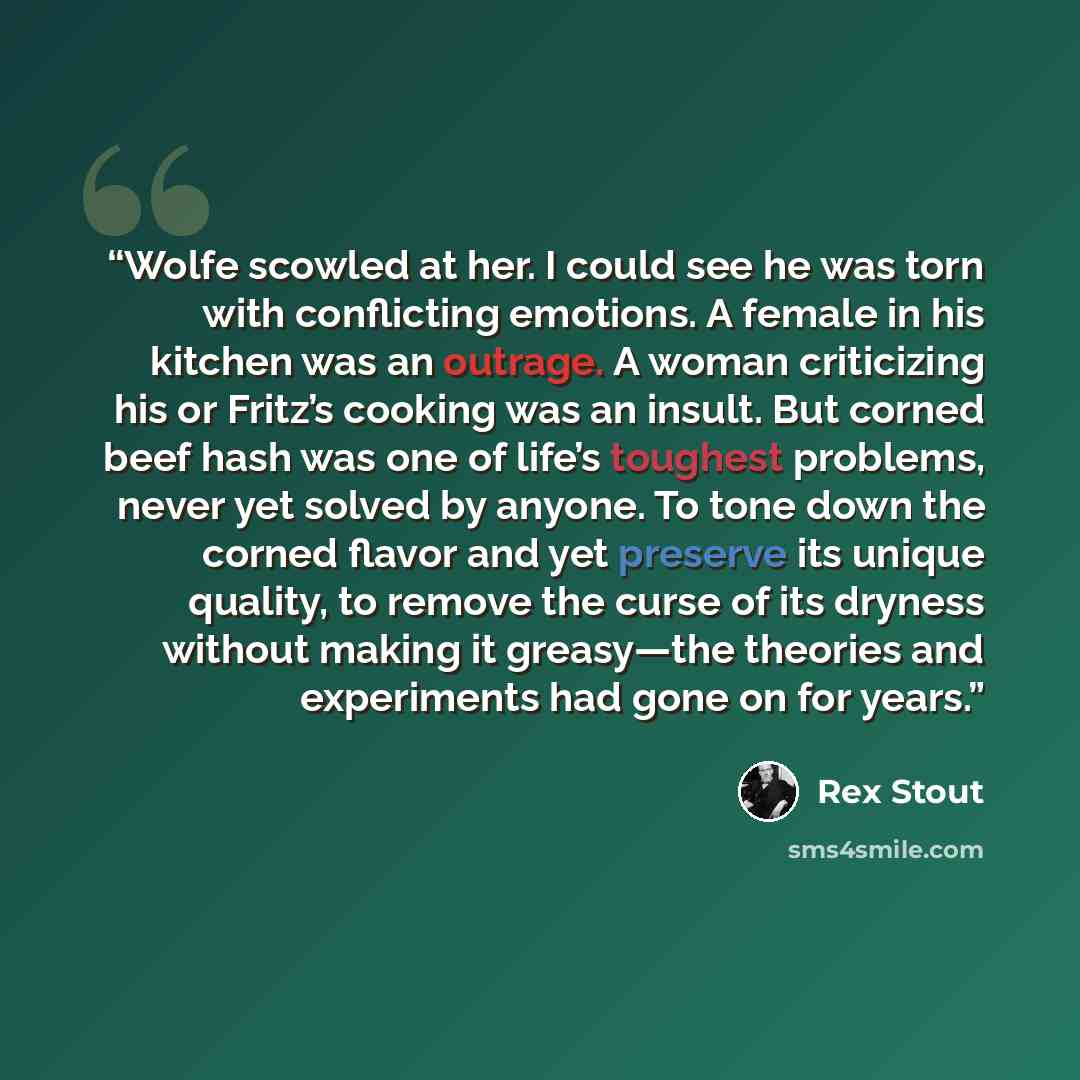 “Wolfe scowled at her. I could see he was torn with conflicting emotions. A female in his kitchen was an outrage. A woman criticizing his or Fritz’s cooking was an insult. But corned beef hash was one of life’s toughest problems, never yet solved by anyone. To tone down the corned flavor and yet…” quote by Rex Stout