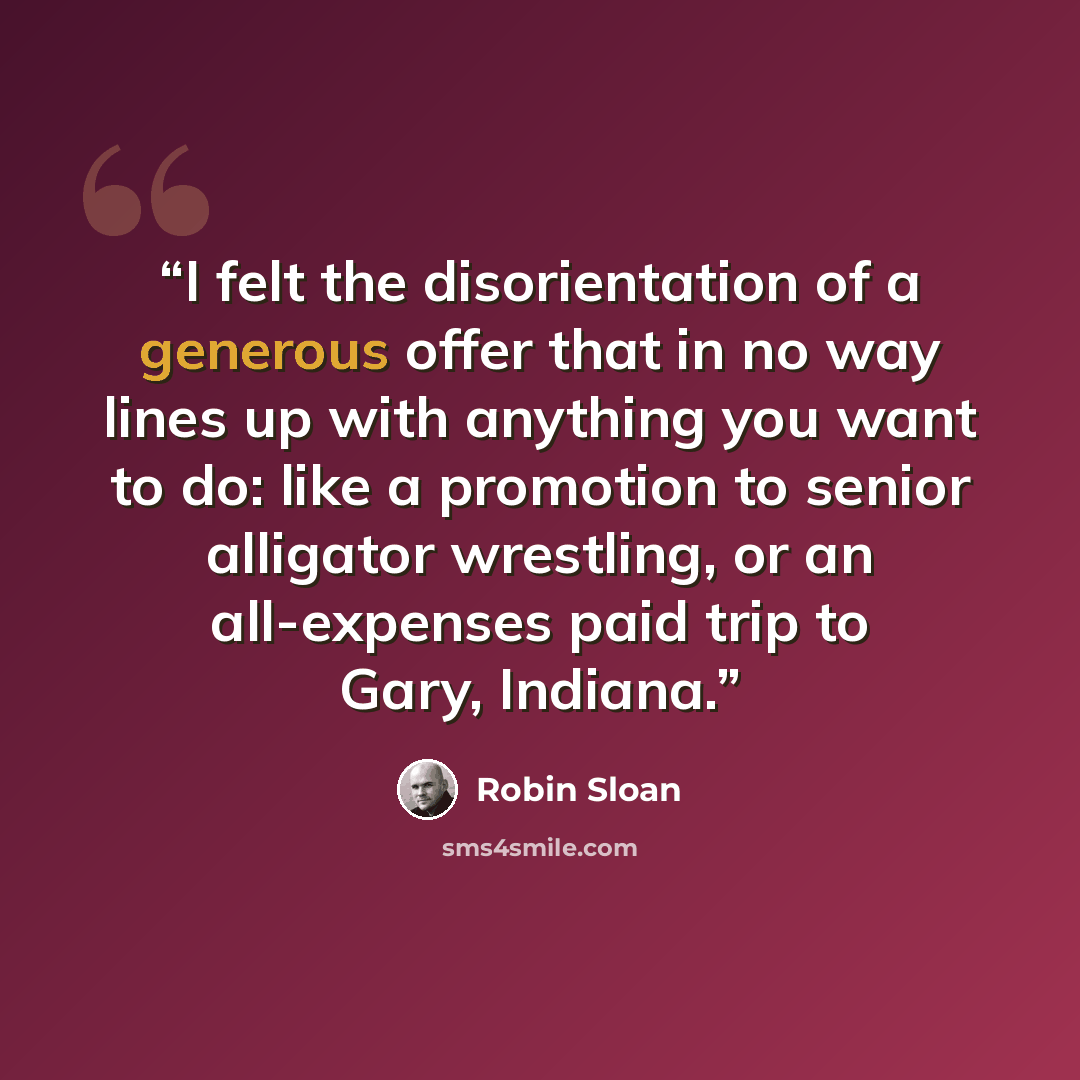 “I felt the disorientation of a generous offer that in no way lines up with anything you want to do: like a promotion to senior alligator wrestling, or an all-expenses paid trip to Gary, Indiana.” quote by Robin Sloan