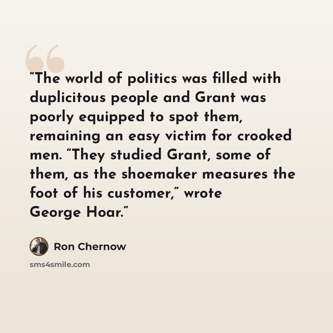 “The world of politics was filled with duplicitous people and Grant was poorly equipped to spot them, remaining an easy victim for crooked men. “They studied Grant, some of them, as the shoemaker measures the foot of his customer,” wrote George Hoar.” quote by Ron Chernow