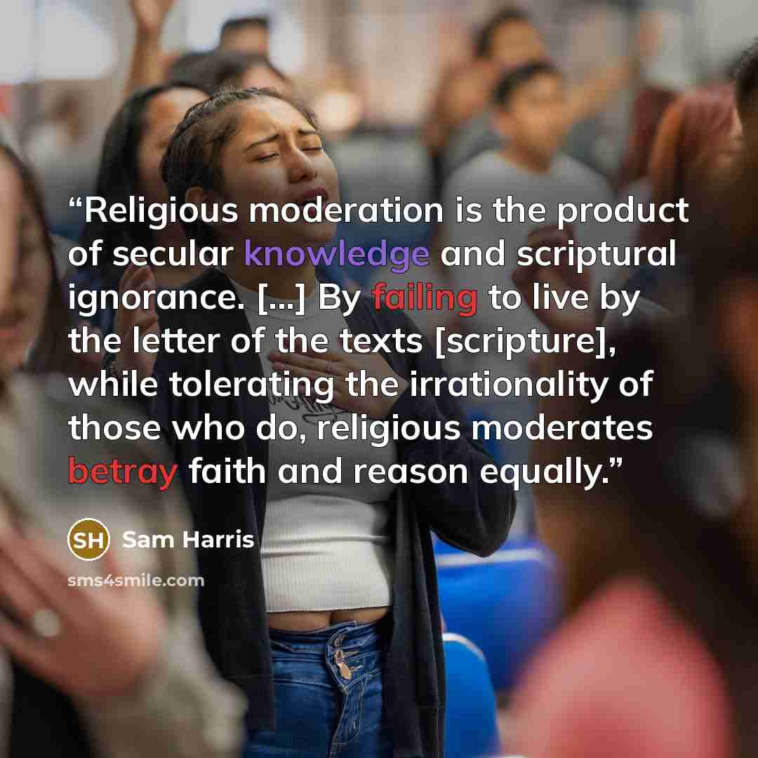 “Religious moderation is the product of secular knowledge and scriptural ignorance. [...] By failing to live by the letter of the texts [scripture], while tolerating the irrationality of those who do, religious moderates betray faith and reason equally.” quote by Sam Harris