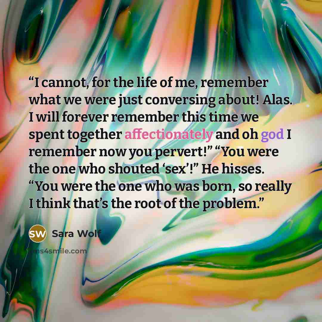 “I cannot, for the life of me, remember what we were just conversing about! Alas. I will forever remember this time we spent together affectionately and oh god I remember now you pervert!” “You were the one who shouted ‘sex’!” He hisses. “You were the one who was born, so really I think that’s the…” quote by Sara Wolf