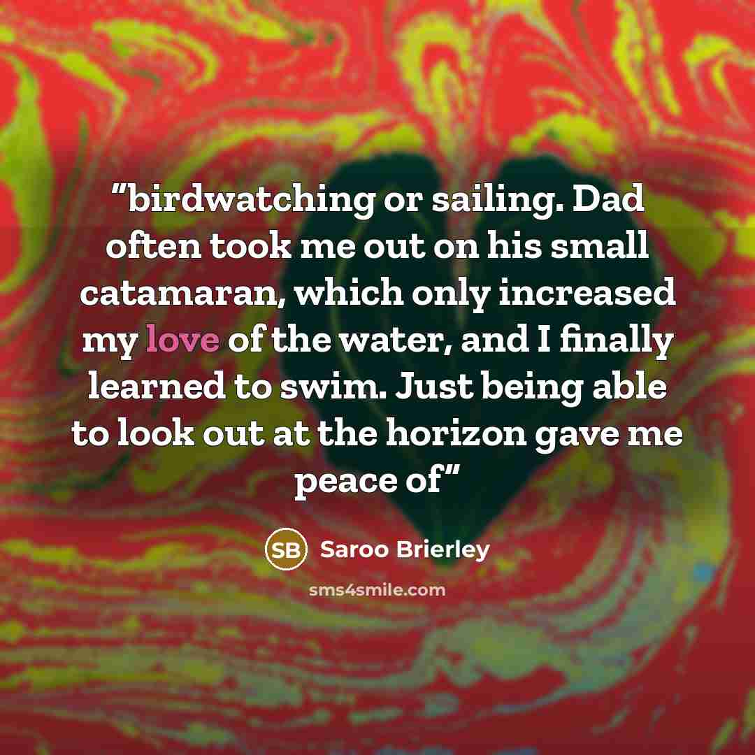 “birdwatching or sailing. Dad often took me out on his small catamaran, which only increased my love of the water, and I finally learned to swim. Just being able to look out at the horizon gave me peace of” quote by Saroo Brierley