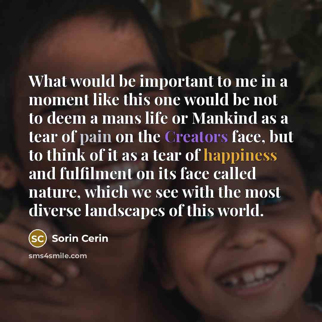 “What would be important to me in a moment like this one would be not to deem a mans life or Mankind as a tear of pain on the Creators face, but to think of it as a tear of happiness and fulfilment on its face called nature, which we see with the most diverse landscapes of this world.” quote by Sorin Cerin