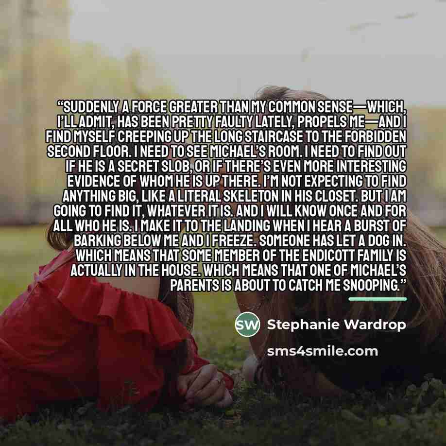 “Suddenly a force greater than my common sense—which, I’ll admit, has been pretty faulty lately, propels me—and I find myself creeping up the long staircase to the forbidden second floor. I need to see Michael’s room. I need to find out if he is a secret slob, or if there’s even more interesting…” quote by Stephanie Wardrop