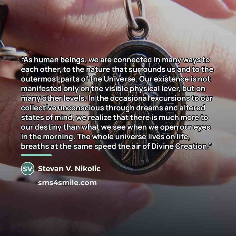 “As human beings, we are connected in many ways to each other, to the nature that surrounds us and to the outermost parts of the Universe. Our existence is not manifested only on the visible physical lever, but on many other levels. In the occasional excursions to our collective unconscious through…” quote by Stevan V. Nikolic