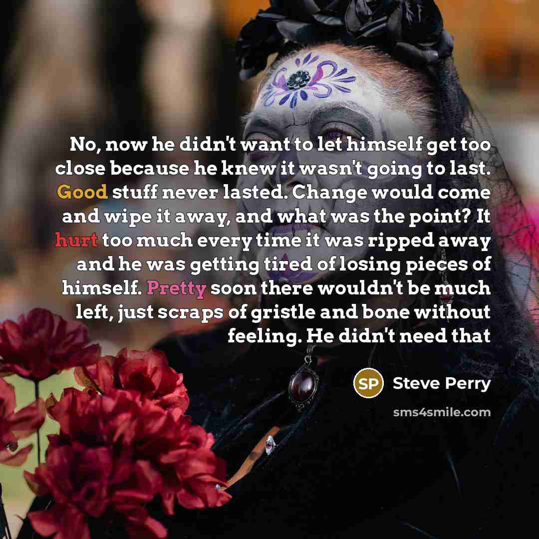 “No, now he didn't want to let himself get too close because he knew it wasn't going to last. Good stuff never lasted. Change would come and wipe it away, and what was the point? It hurt too much every time it was ripped away and he was getting tired of losing pieces of himself. Pretty soon there…” quote by Steve Perry