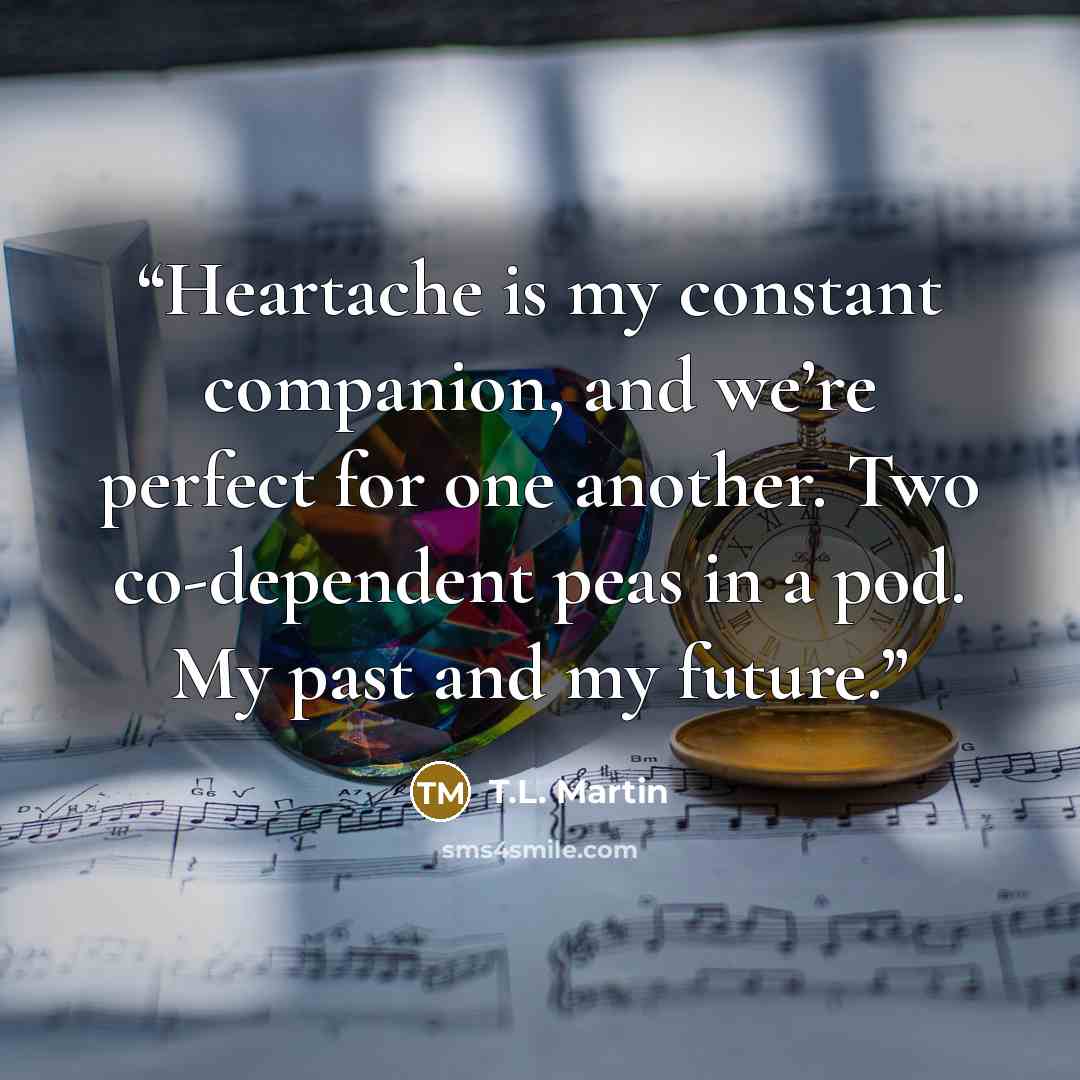 “Heartache is my constant companion, and we’re perfect for one another. Two co-dependent peas in a pod. My past and my future.” quote by T.L. Martin