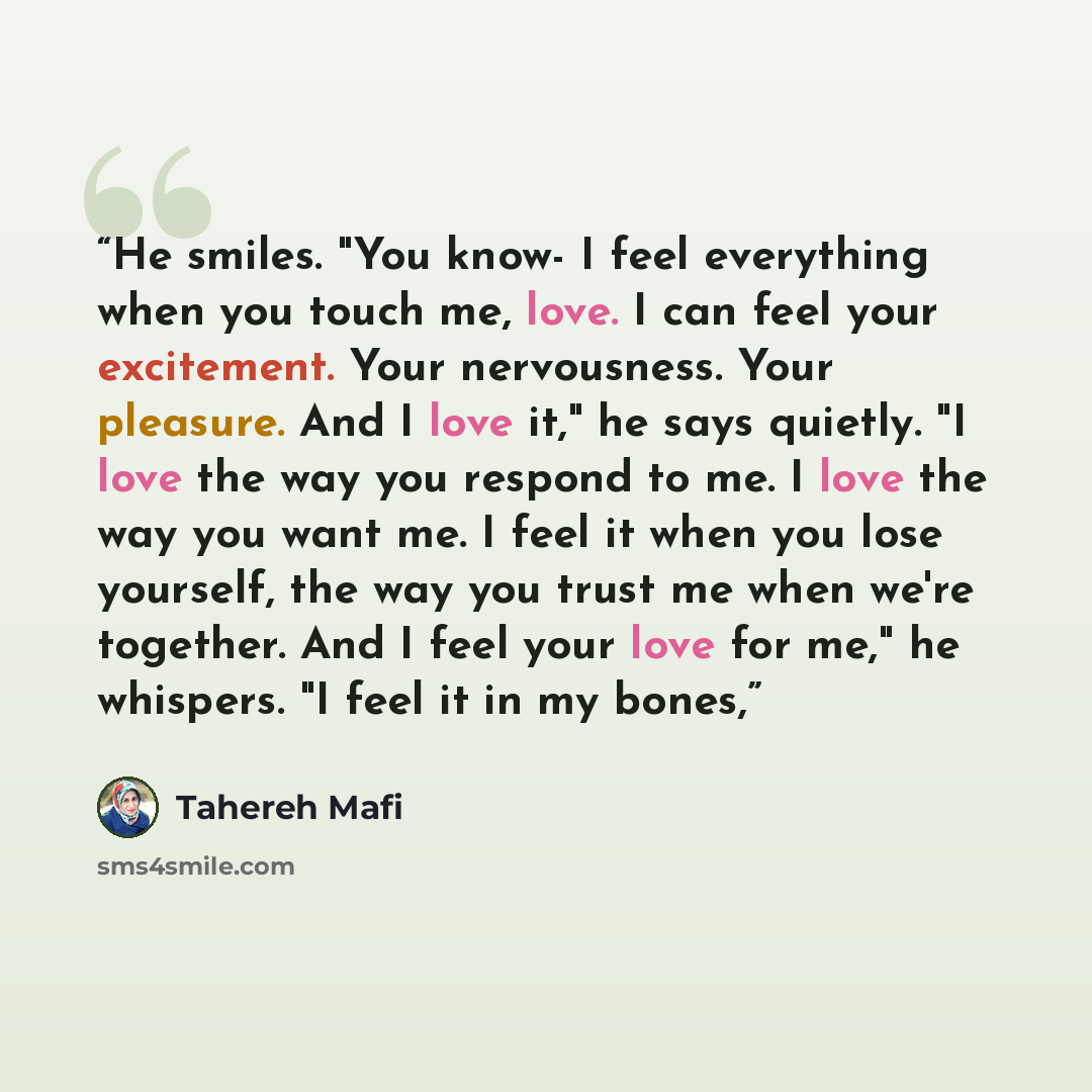 “He smiles. "You know- I feel everything when you touch me, love. I can feel your excitement. Your nervousness. Your pleasure. And I love it," he says quietly. "I love the way you respond to me. I love the way you want me. I feel it when you lose yourself, the way you trust me when we're together…” quote by Tahereh Mafi