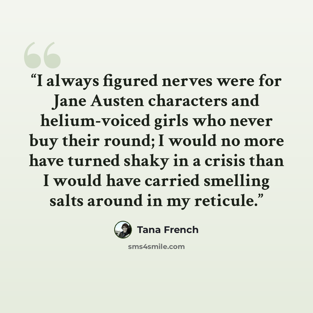 “I always figured nerves were for Jane Austen characters and helium-voiced girls who never buy their round; I would no more have turned shaky in a crisis than I would have carried smelling salts around in my reticule.” quote by Tana French