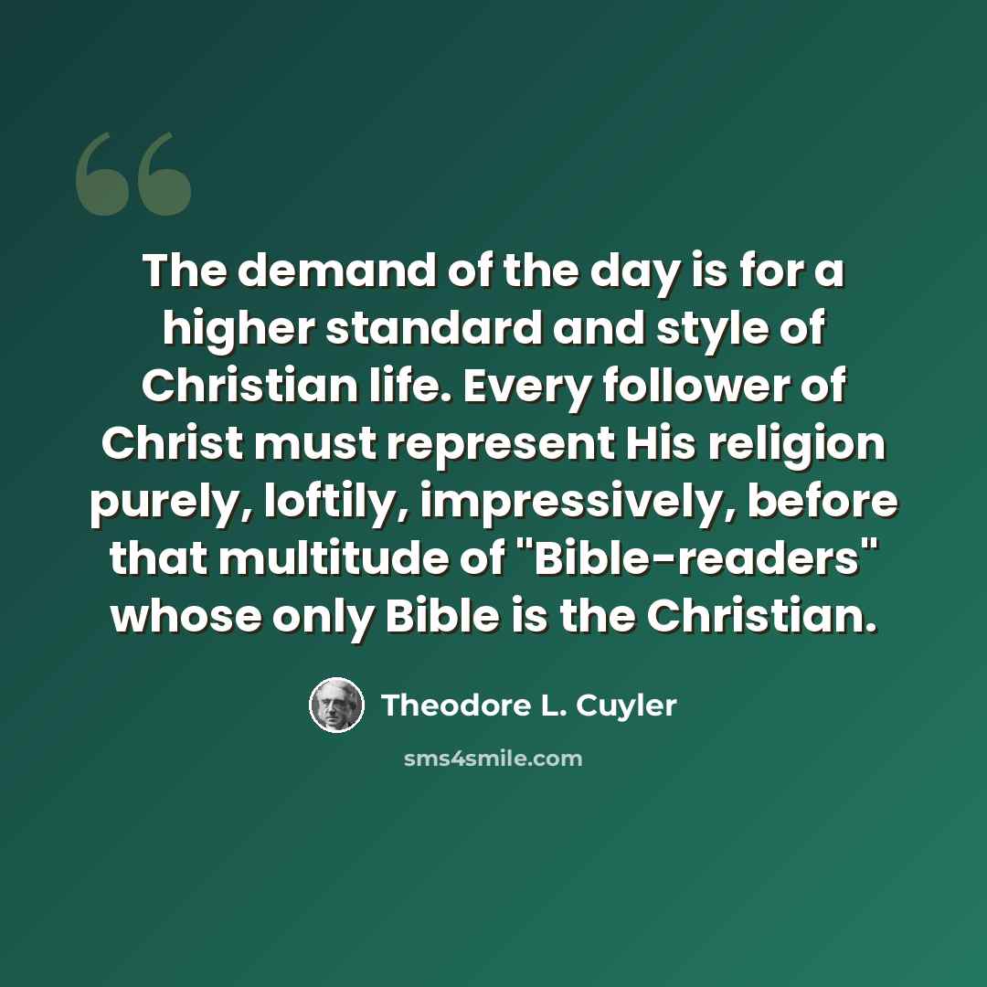 “The demand of the day is for a higher standard and style of Christian life. Every follower of Christ must represent His religion purely, loftily, impressively, before that multitude of "Bible-readers" whose only Bible is the Christian.” quote by Theodore L. Cuyler