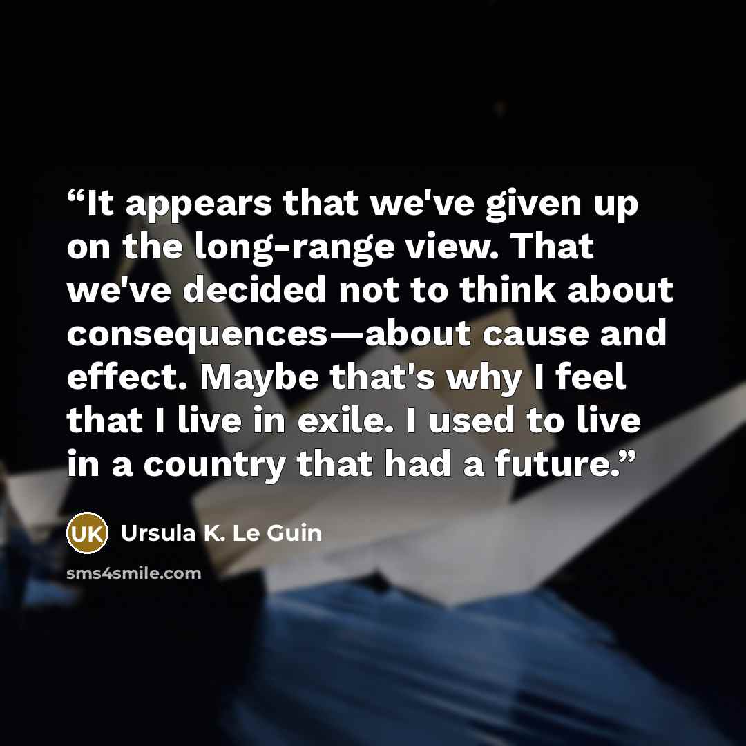“It appears that we've given up on the long-range view. That we've decided not to think about consequences—about cause and effect. Maybe that's why I feel that I live in exile. I used to live in a country that had a future.” quote by Ursula K. Le Guin