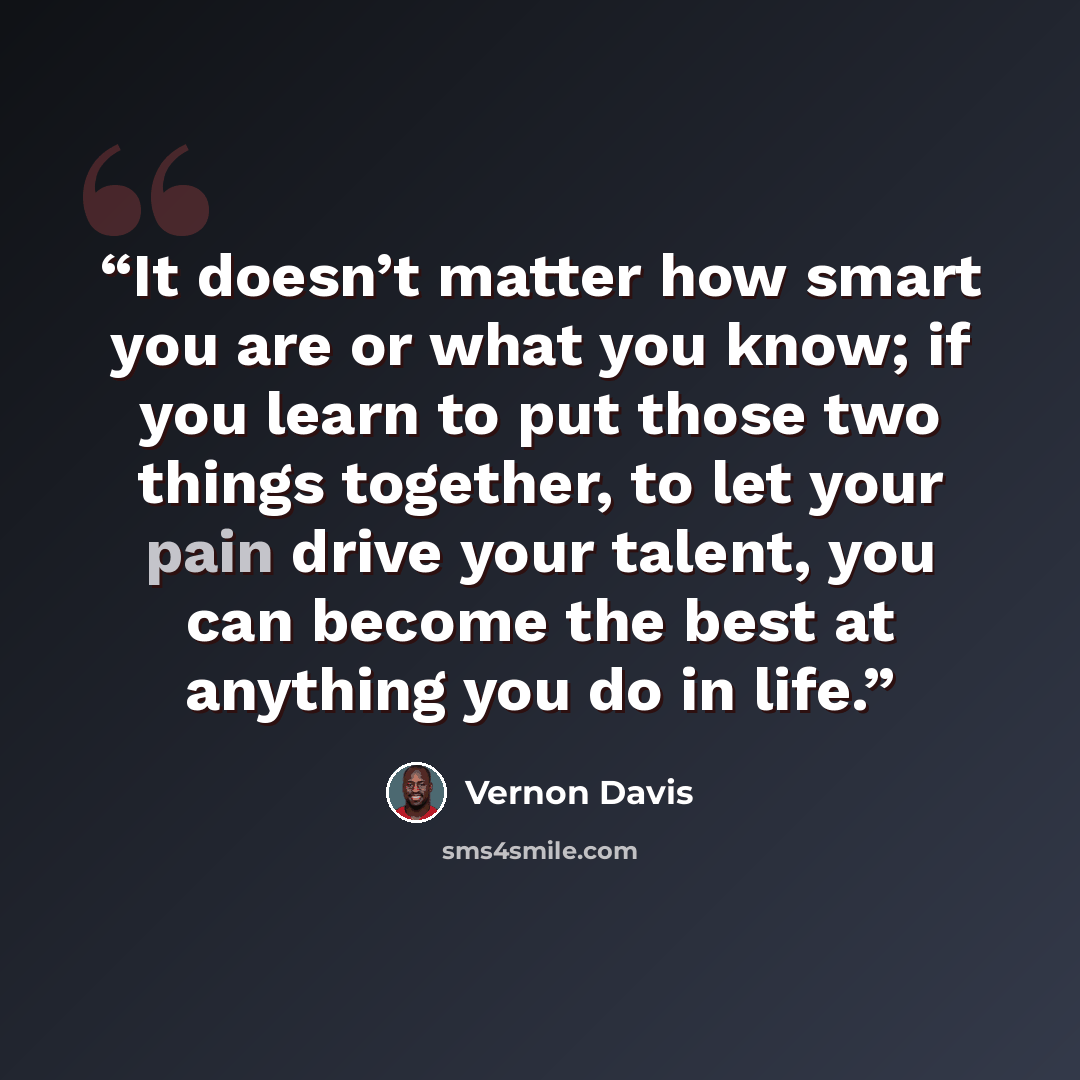 “It doesn’t matter how smart you are or what you know; if you learn to put those two things together, to let your pain drive your talent, you can become the best at anything you do in life.” quote by Vernon Davis