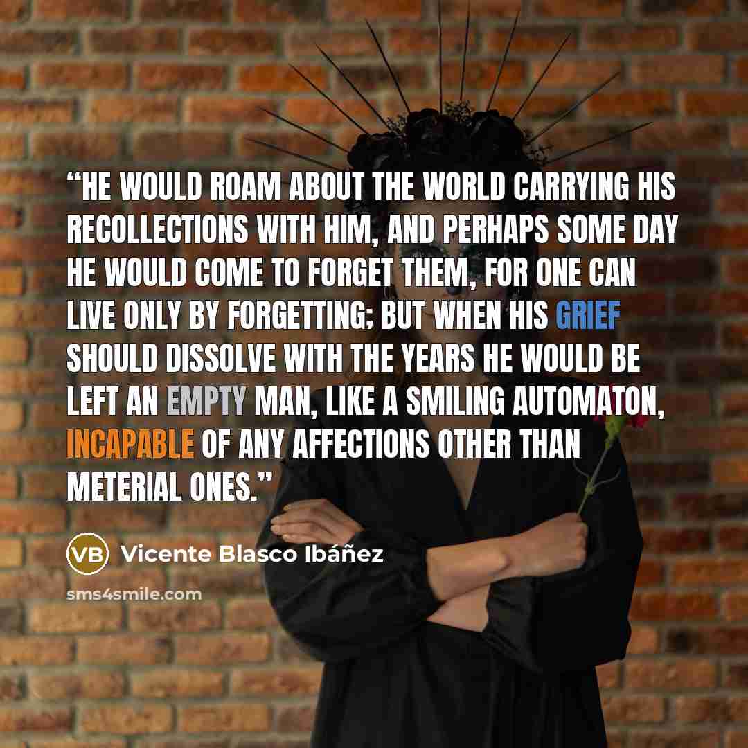 “He would roam about the world carrying his recollections with him, and perhaps some day he would come to forget them, for one can live only by forgetting; but when his grief should dissolve with the years he would be left an empty man, like a smiling automaton, incapable of any affections other…” quote by Vicente Blasco Ibáñez