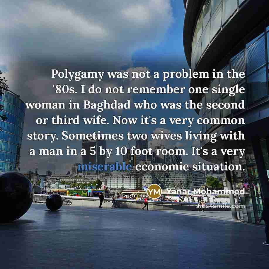 “Polygamy was not a problem in the '80s. I do not remember one single woman in Baghdad who was the second or third wife. Now it's a very common story. Sometimes two wives living with a man in a 5 by 10 foot room. It's a very miserable economic situation.” quote by Yanar Mohammed