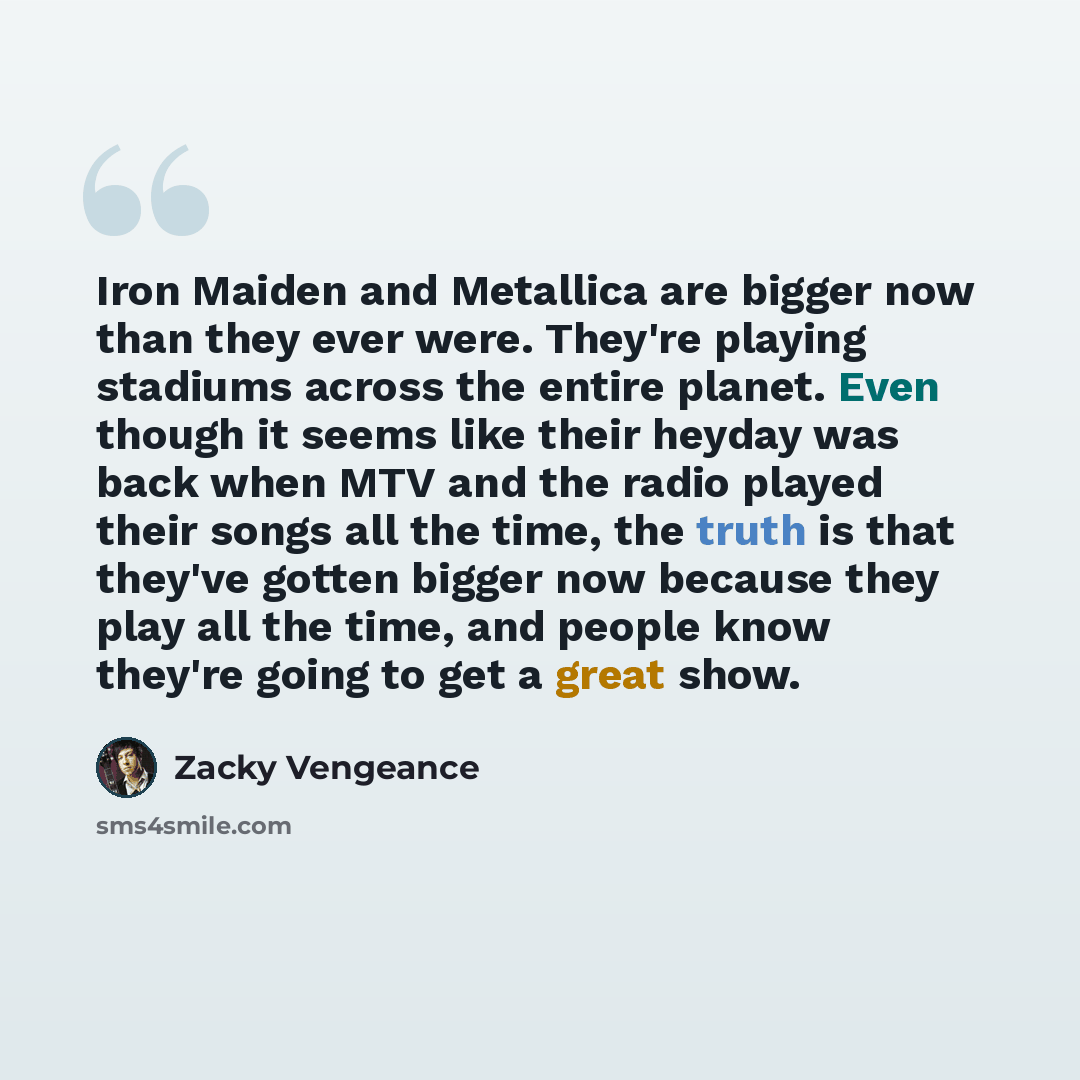 “Iron Maiden and Metallica are bigger now than they ever were. They're playing stadiums across the entire planet. Even though it seems like their heyday was back when MTV and the radio played their songs all the time, the truth is that they've gotten bigger now because they play all the time, and…” quote by Zacky Vengeance