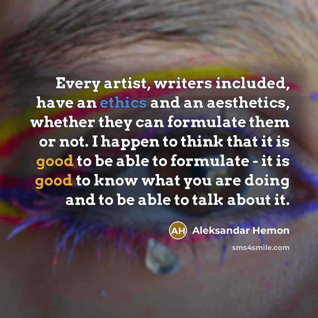 “Every artist, writers included, have an ethics and an aesthetics, whether they can formulate them or not. I happen to think that it is good to be able to formulate - it is good to know what you are doing and to be able to talk about it.” quote by Aleksandar Hemon