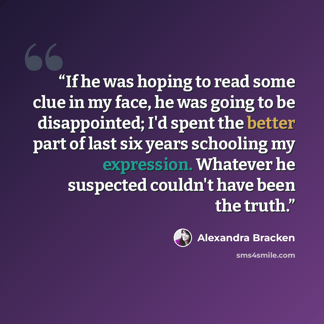 “If he was hoping to read some clue in my face, he was going to be disappointed; I'd spent the better part of last six years schooling my expression. Whatever he suspected couldn't have been the truth.” quote by Alexandra Bracken