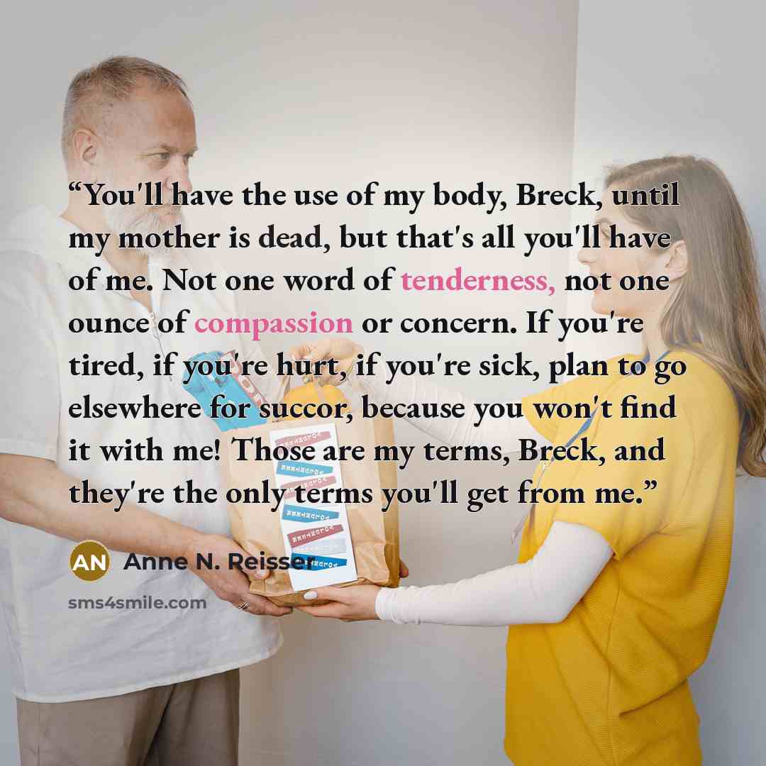 “You'll have the use of my body, Breck, until my mother is dead, but that's all you'll have of me. Not one word of tenderness, not one ounce of compassion or concern. If you're tired, if you're hurt, if you're sick, plan to go elsewhere for succor, because you won't find it with me! Those are my…” quote by Anne N. Reisser