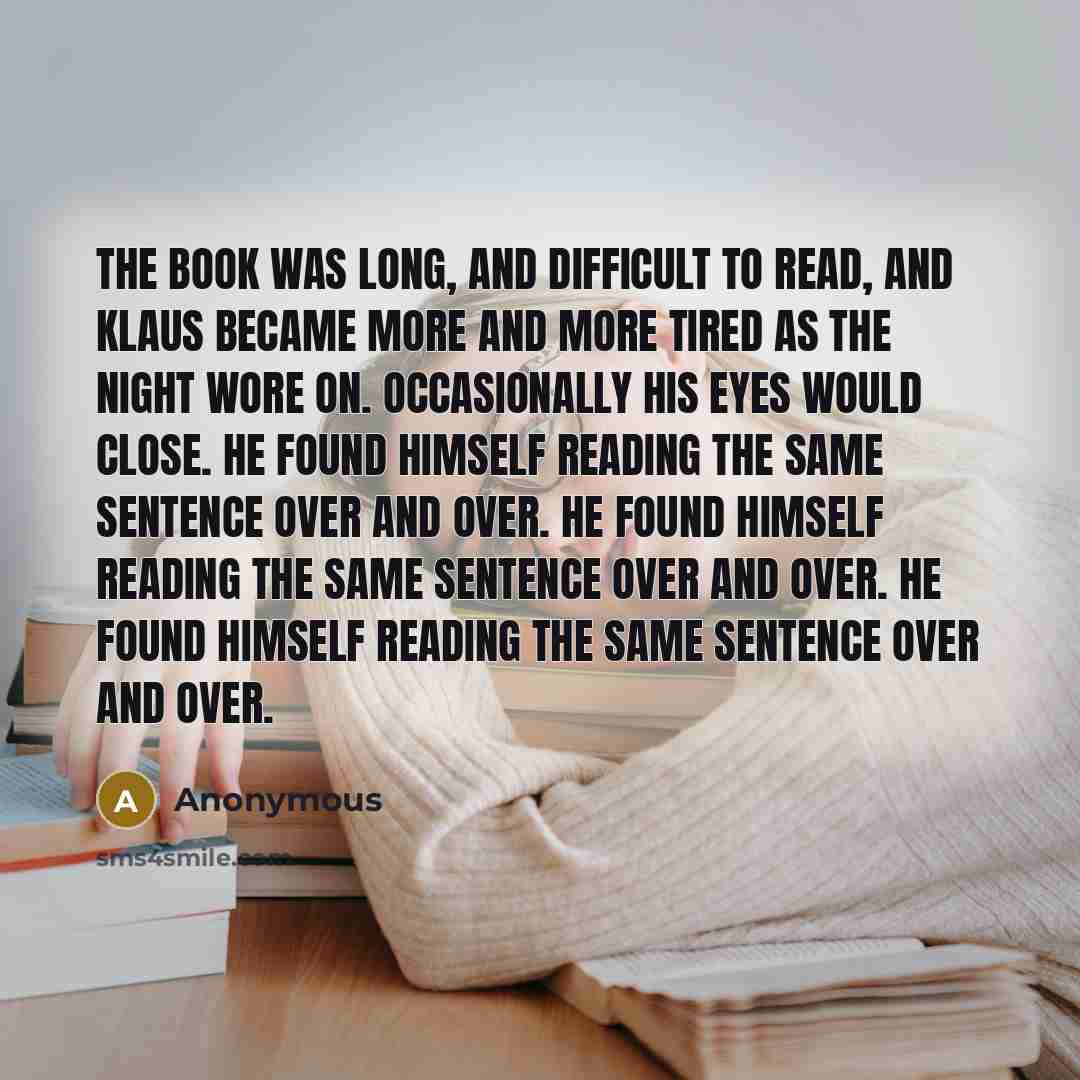 “The book was long, and difficult to read, and Klaus became more and more tired as the night wore on. Occasionally his eyes would close. He found himself reading the same sentence over and over. He found himself reading the same sentence over and over. He found himself reading the same sentence…” quote by Anonymous