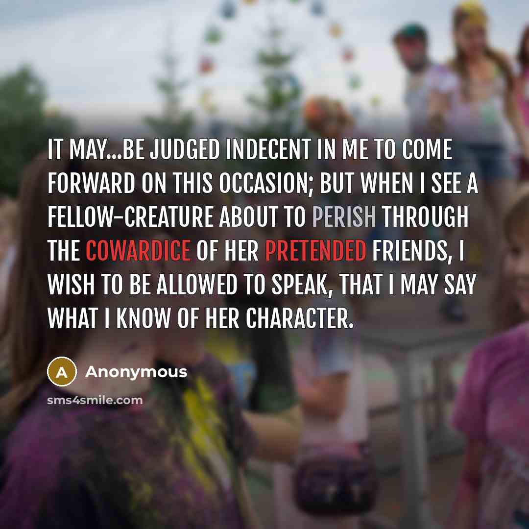 “It may...be judged indecent in me to come forward on this occasion; but when I see a fellow-creature about to perish through the cowardice of her pretended friends, I wish to be allowed to speak, that I may say what I know of her character.” quote by Anonymous