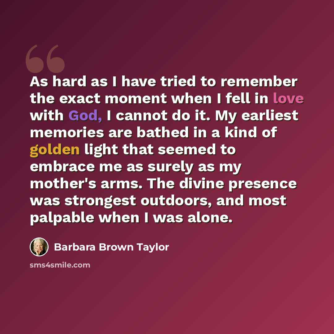 “As hard as I have tried to remember the exact moment when I fell in love with God, I cannot do it. My earliest memories are bathed in a kind of golden light that seemed to embrace me as surely as my mother's arms. The divine presence was strongest outdoors, and most palpable when I was alone.” quote by Barbara Brown Taylor