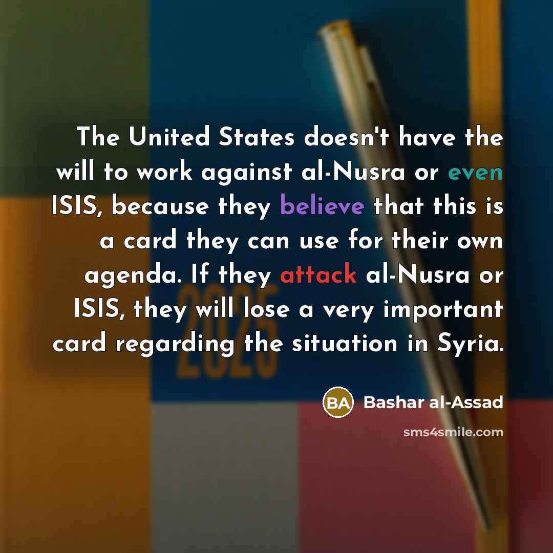 “The United States doesn't have the will to work against al-Nusra or even ISIS, because they believe that this is a card they can use for their own agenda. If they attack al-Nusra or ISIS, they will lose a very important card regarding the situation in Syria.” quote by Bashar al-Assad