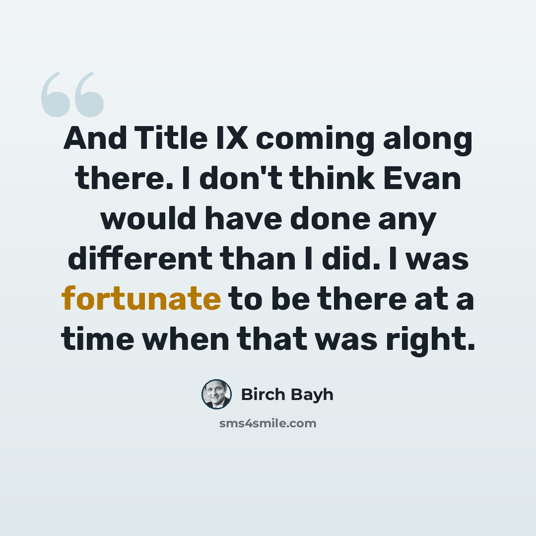 “And Title IX coming along there. I don't think Evan would have done any different than I did. I was fortunate to be there at a time when that was right.” quote by Birch Bayh