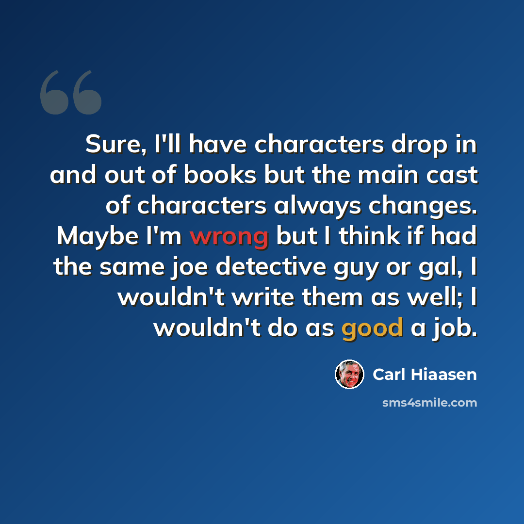 “Sure, I'll have characters drop in and out of books but the main cast of characters always changes. Maybe I'm wrong but I think if had the same joe detective guy or gal, I wouldn't write them as well; I wouldn't do as good a job.” quote by Carl Hiaasen