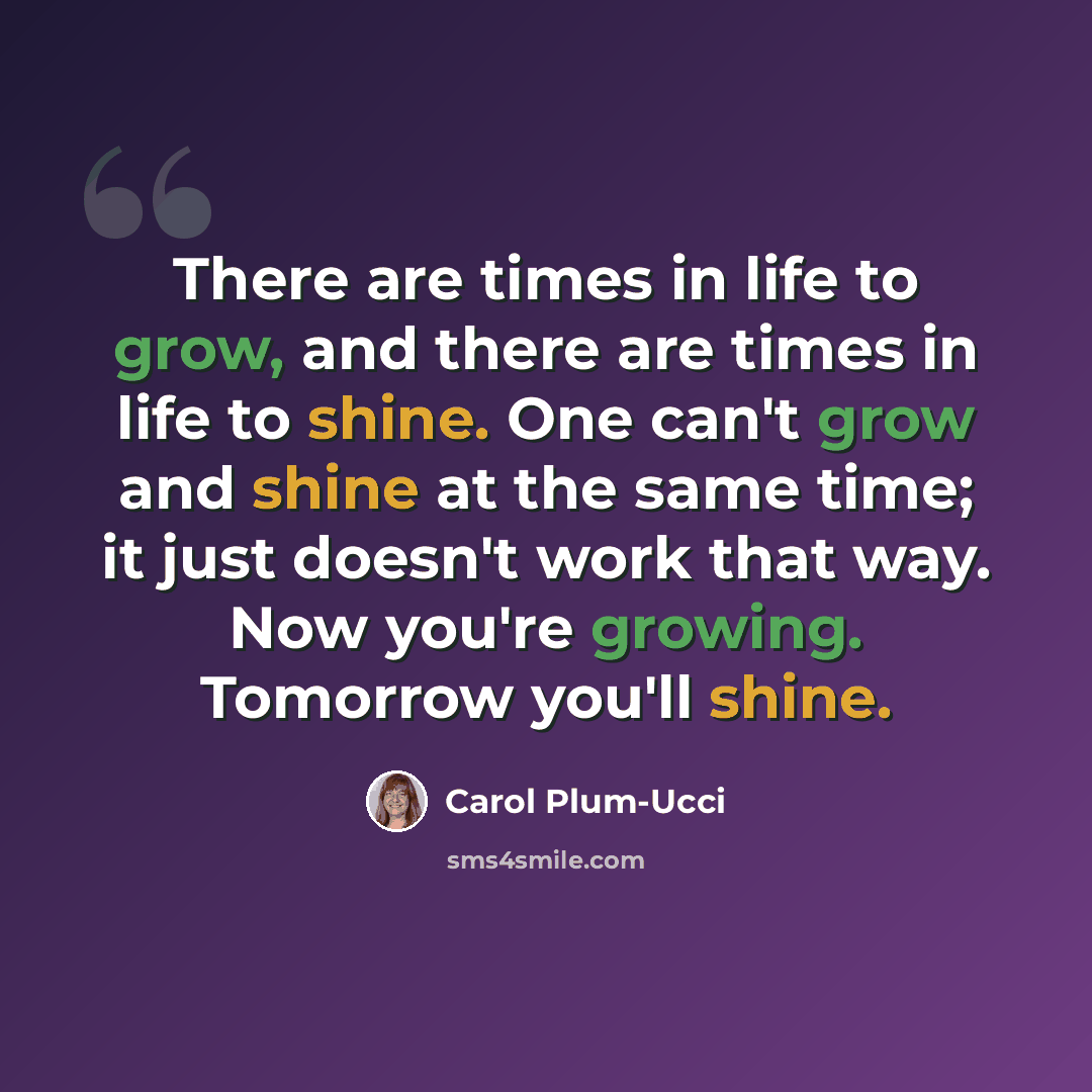“There are times in life to grow, and there are times in life to shine. One can't grow and shine at the same time; it just doesn't work that way. Now you're growing. Tomorrow you'll shine.” quote by Carol Plum-Ucci