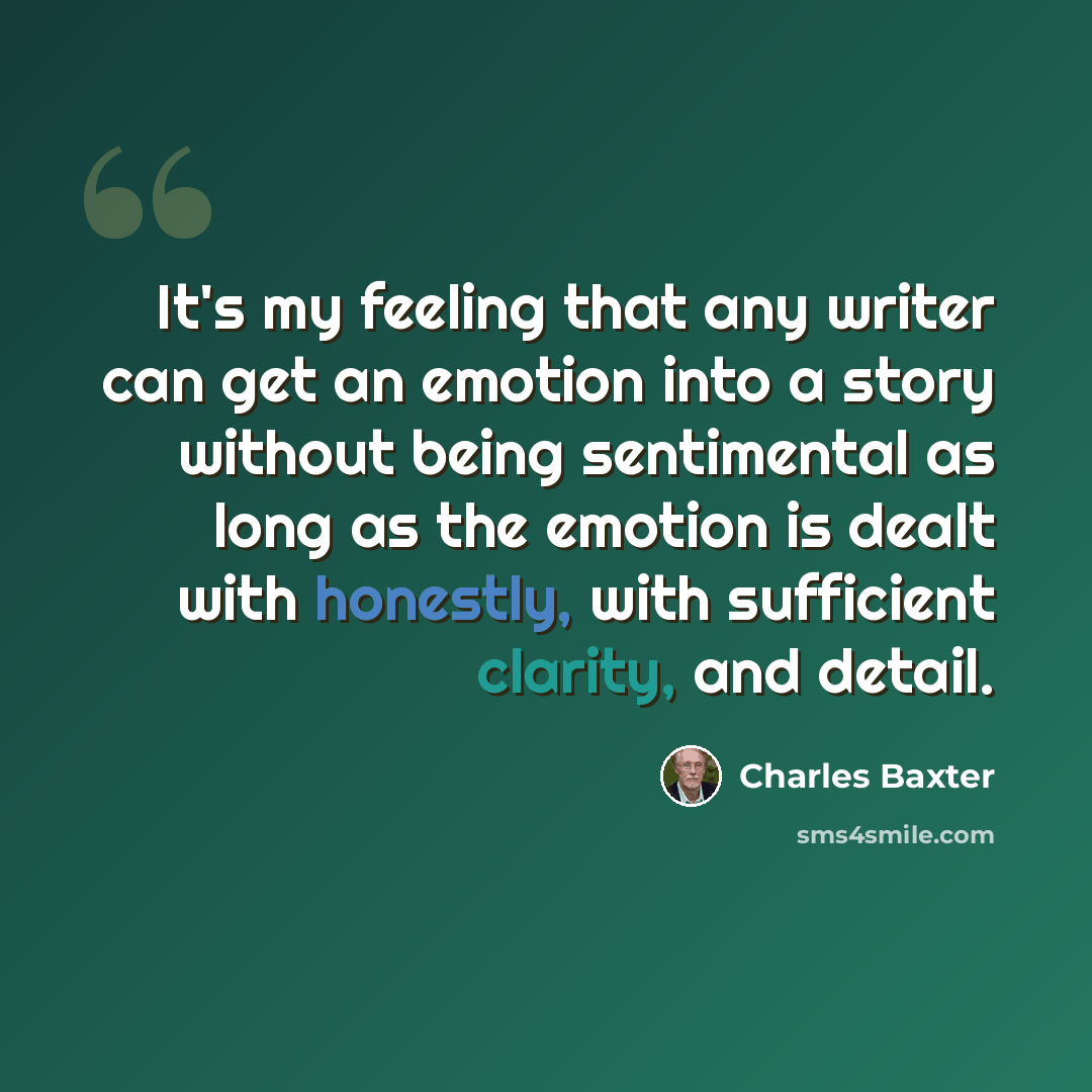 “It's my feeling that any writer can get an emotion into a story without being sentimental as long as the emotion is dealt with honestly, with sufficient clarity, and detail.” quote by Charles Baxter
