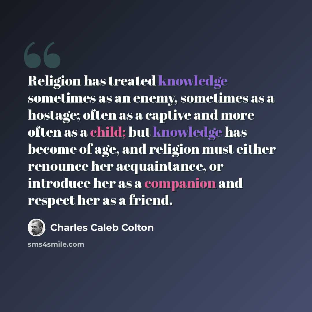 “Religion has treated knowledge sometimes as an enemy, sometimes as a hostage; often as a captive and more often as a child; but knowledge has become of age, and religion must either renounce her acquaintance, or introduce her as a companion and respect her as a friend.” quote by Charles Caleb Colton
