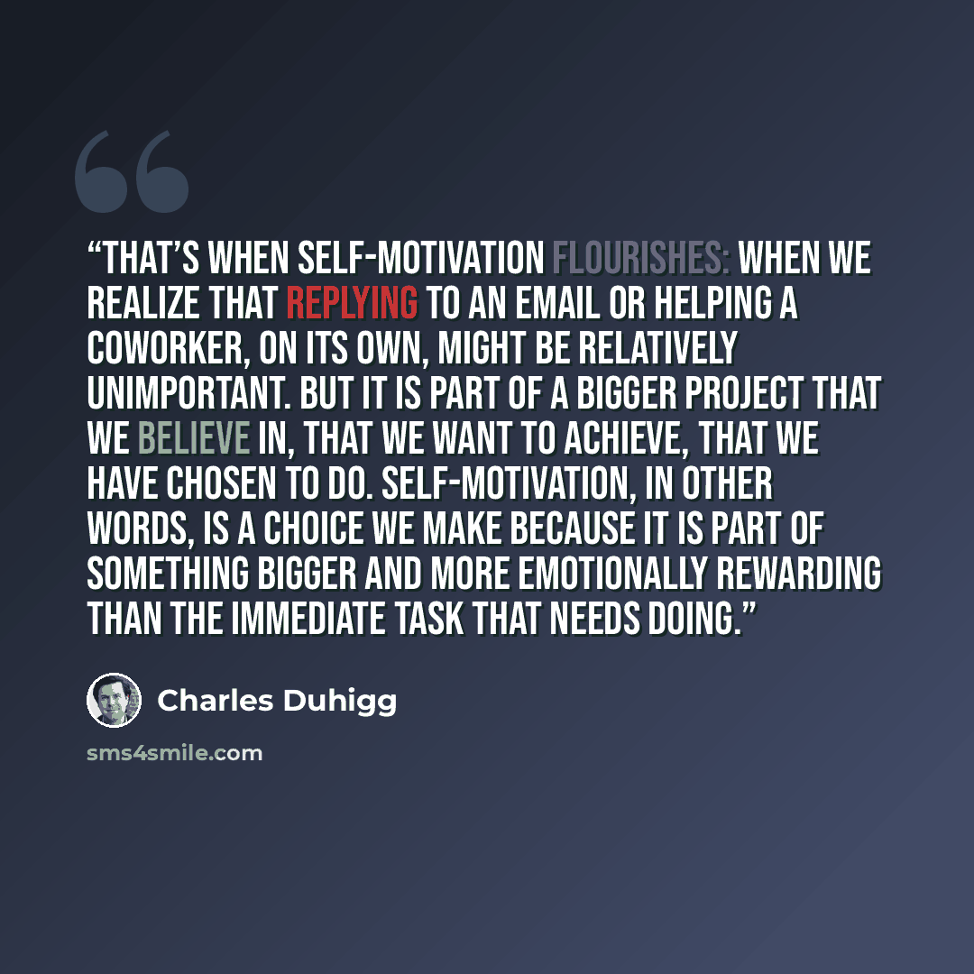 “That’s when self-motivation flourishes: when we realize that replying to an email or helping a coworker, on its own, might be relatively unimportant. But it is part of a bigger project that we believe in, that we want to achieve, that we have chosen to do. Self-motivation, in other words, is a…” quote by Charles Duhigg