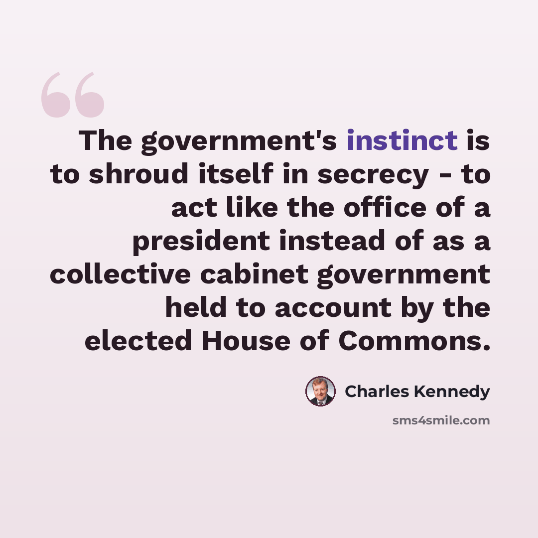 “The government's instinct is to shroud itself in secrecy - to act like the office of a president instead of as a collective cabinet government held to account by the elected House of Commons.” quote by Charles Kennedy