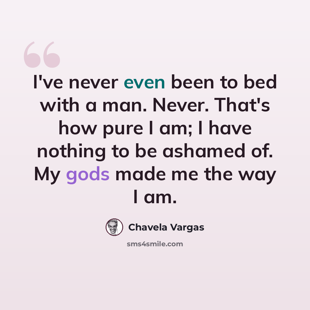 “I've never even been to bed with a man. Never. That's how pure I am; I have nothing to be ashamed of. My gods made me the way I am.” quote by Chavela Vargas