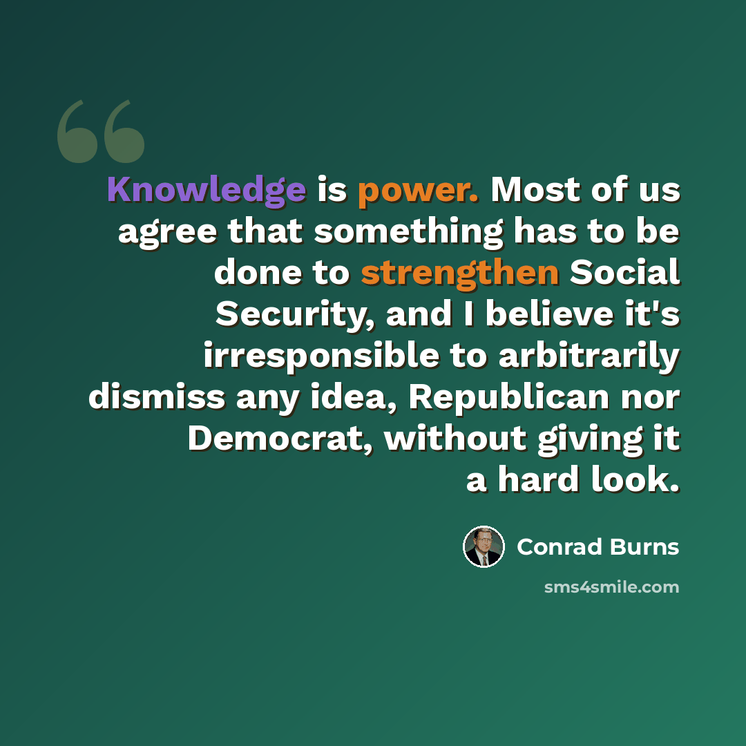 “Knowledge is power. Most of us agree that something has to be done to strengthen Social Security, and I believe it's irresponsible to arbitrarily dismiss any idea, Republican nor Democrat, without giving it a hard look.” quote by Conrad Burns