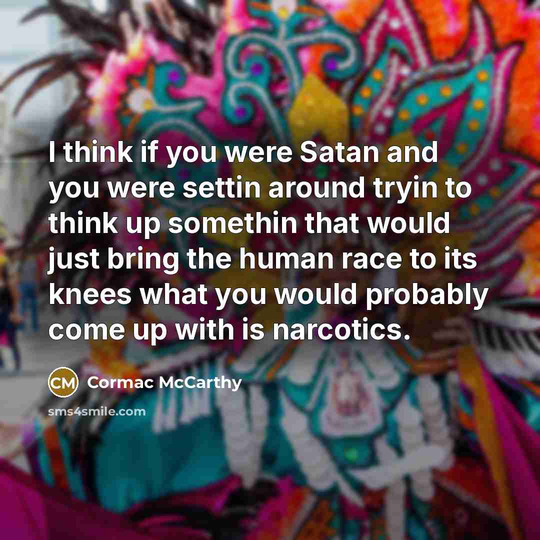 “I think if you were Satan and you were settin around tryin to think up somethin that would just bring the human race to its knees what you would probably come up with is narcotics.” quote by Cormac McCarthy
